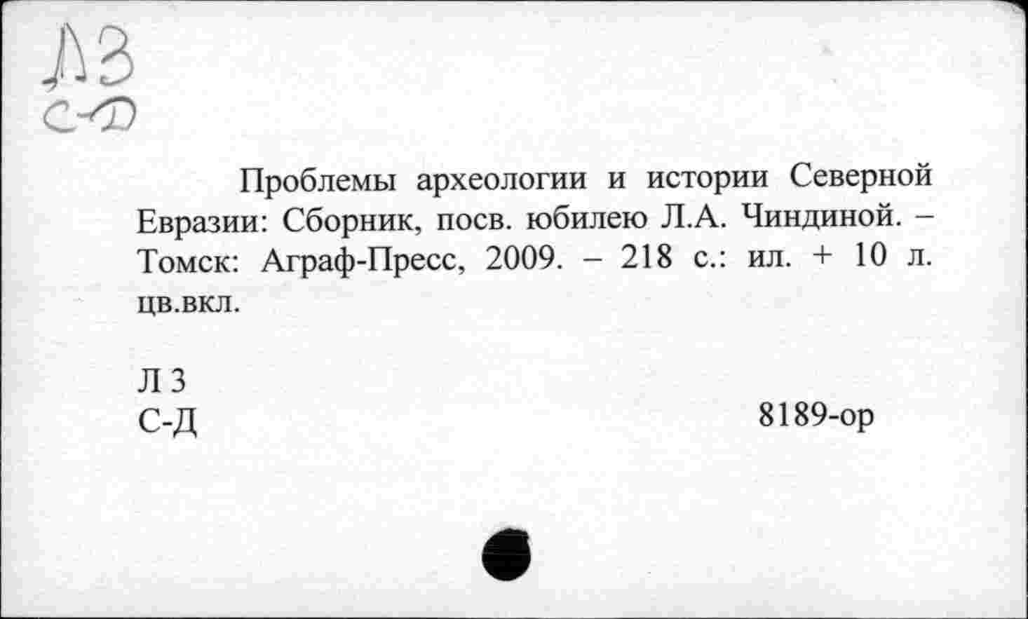 ﻿Ю
СО
Проблемы археологии и истории Северной Евразии: Сборник, поев, юбилею Л.А. Чиндиной. -Томск: Аграф-Пресс, 2009. - 218 с.: ил. + 10 л. цв.вкл.
Л 3 С-Д
8189-ор